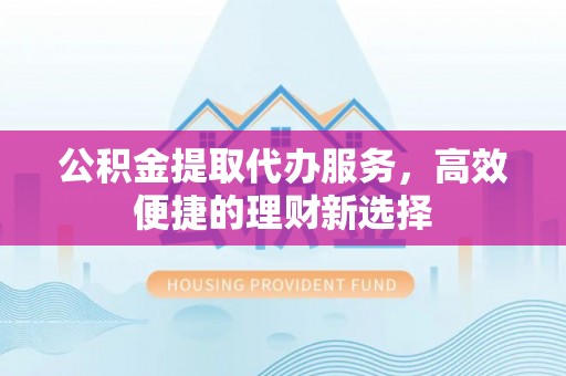 获嘉公积金提取代办服务，高效便捷的理财新选择