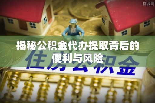 获嘉揭秘公积金代办提取背后的便利与风险
