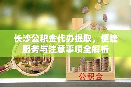获嘉长沙公积金代办提取，便捷服务与注意事项全解析