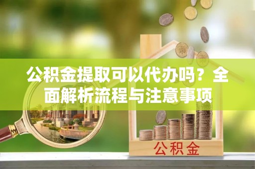 获嘉公积金提取可以代办吗？全面解析流程与注意事项