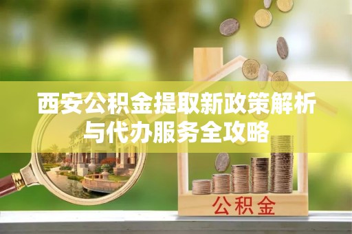获嘉西安公积金提取新政策解析与代办服务全攻略