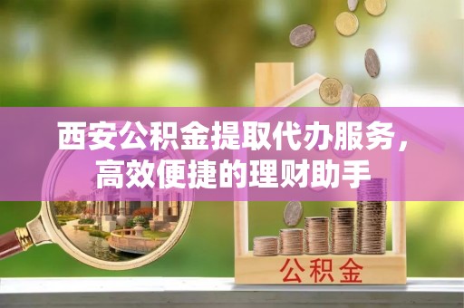获嘉西安公积金提取代办服务，高效便捷的理财助手