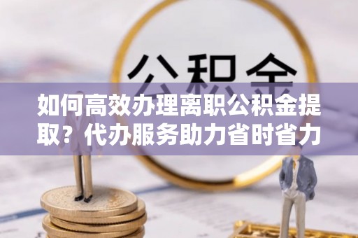 获嘉如何高效办理离职公积金提取？代办服务助力省时省力