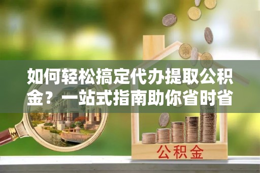 获嘉如何轻松搞定代办提取公积金？一站式指南助你省时省心