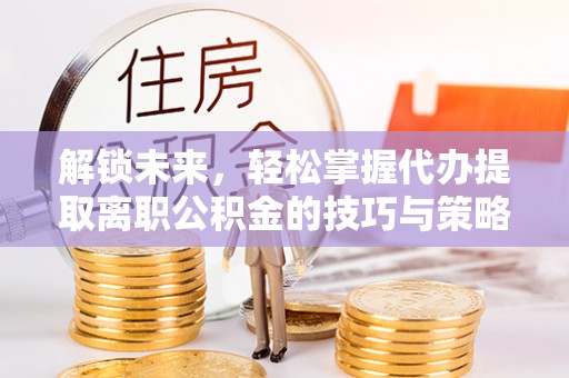 获嘉解锁未来，轻松掌握代办提取离职公积金的技巧与策略