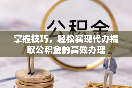 获嘉掌握技巧，轻松实现代办提取公积金的高效办理