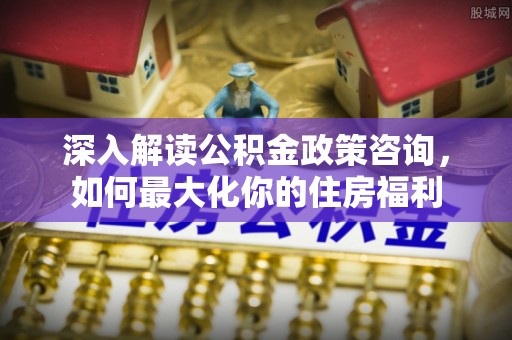 获嘉深入解读公积金政策咨询，如何最大化你的住房福利