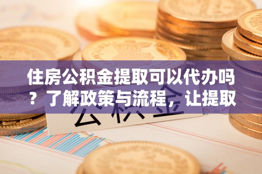 获嘉住房公积金提取可以代办吗？了解政策与流程，让提取更便捷