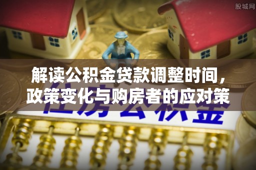 获嘉解读公积金贷款调整时间，政策变化与购房者的应对策略