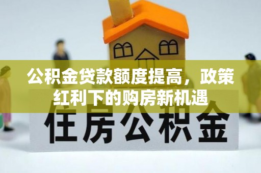 获嘉公积金贷款额度提高，政策红利下的购房新机遇