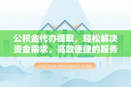 获嘉公积金代办提取，轻松解决资金需求，高效便捷的服务选择