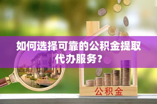 获嘉如何选择可靠的公积金提取代办服务？